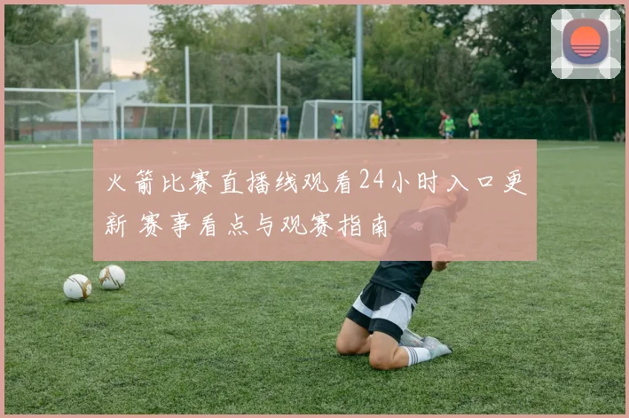 火箭比赛直播线观看24小时入口更新 赛事看点与观赛指南