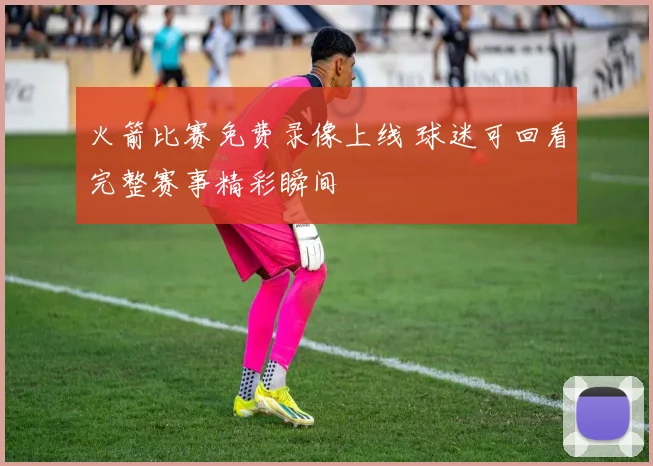 火箭比赛免费录像上线 球迷可回看完整赛事精彩瞬间