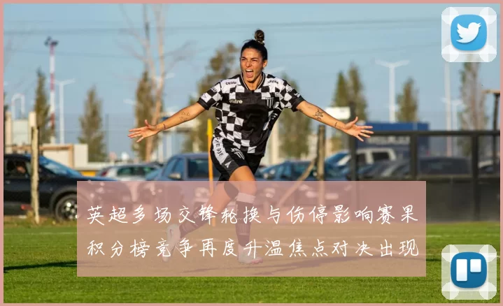 英超多场交锋轮换与伤停影响赛果积分榜竞争再度升温焦点对决出现意外