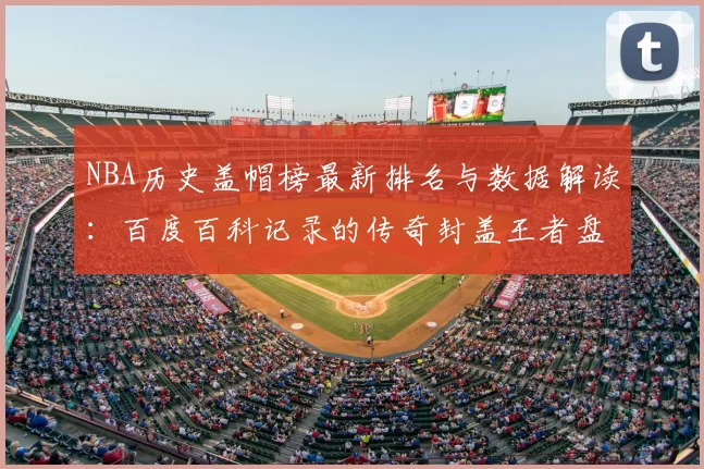 NBA历史盖帽榜最新排名与数据解读：百度百科记录的传奇封盖王者盘点