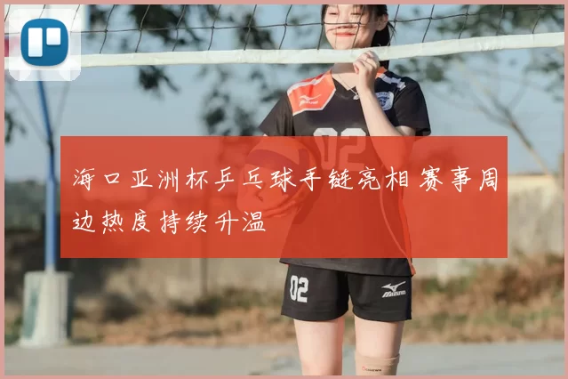 海口亚洲杯乒乓球手链亮相 赛事周边热度持续升温