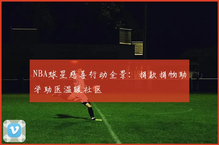 NBA球星慈善行动全景:捐款捐物助学助医温暖社区