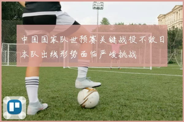 中国国家队世预赛关键战役不敌日本队出线形势面临严峻挑战