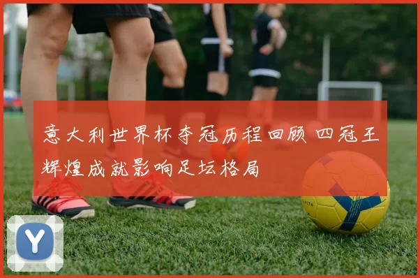 意大利世界杯夺冠历程回顾 四冠王辉煌成就影响足坛格局