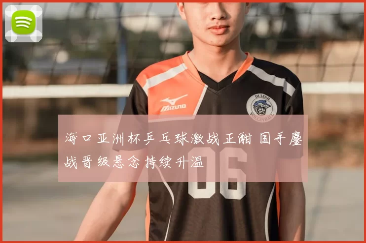 海口亚洲杯乒乓球激战正酣 国手鏖战晋级悬念持续升温