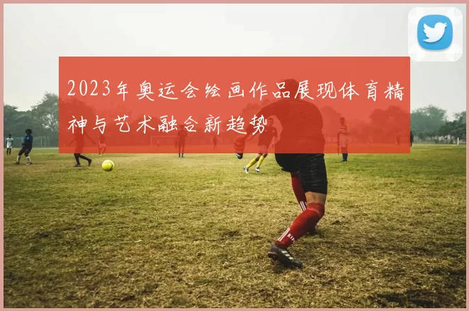2023年奥运会绘画作品展现体育精神与艺术融合新趋势
