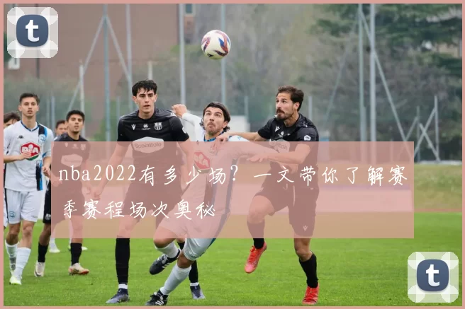 nba2022有多少场？一文带你了解赛季赛程场次奥秘