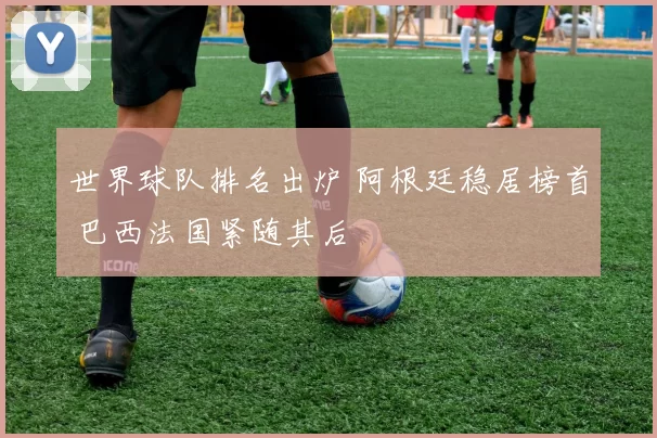 世界球队排名出炉 阿根廷稳居榜首 巴西法国紧随其后