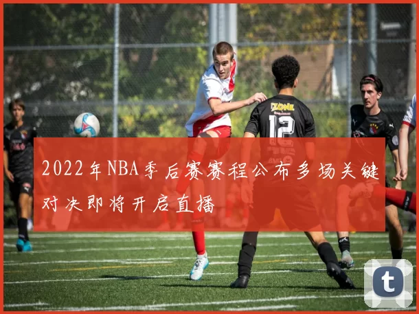 2022年NBA季后赛赛程公布多场关键对决即将开启直播