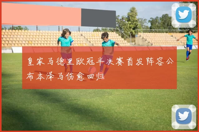皇家马德里欧冠半决赛首发阵容公布本泽马伤愈回归