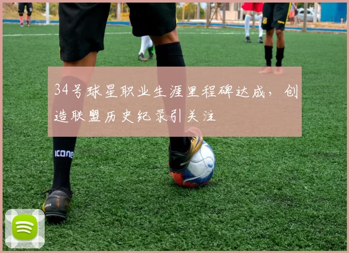 34号球星职业生涯里程碑达成,创造联盟历史纪录引关注