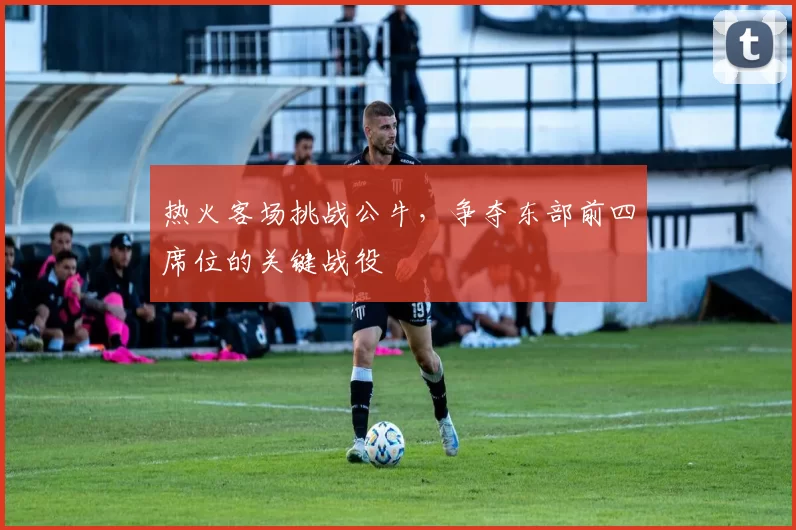 热火客场挑战公牛，争夺东部前四席位的关键战役