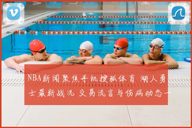 NBA新闻聚焦手机搜狐体育 湖人勇士最新战况 交易流言与伤病动态一览