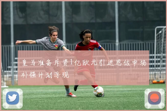 皇马准备斥资1亿欧元引进恩佐中场补强计划浮现