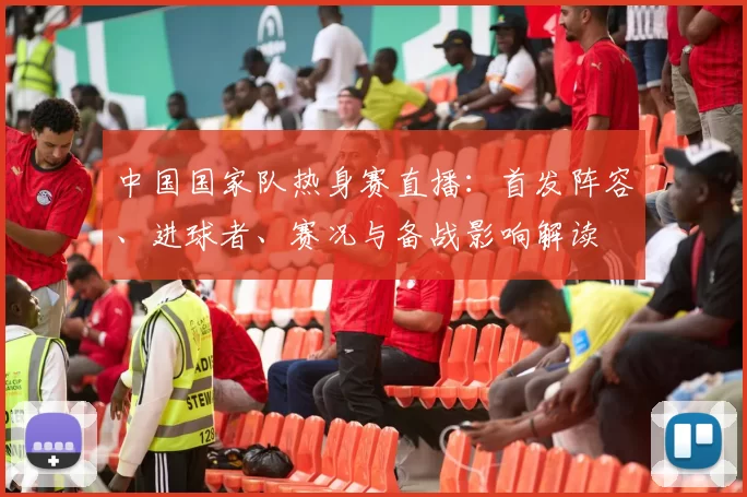 中国国家队热身赛直播：首发阵容、进球者、赛况与备战影响解读