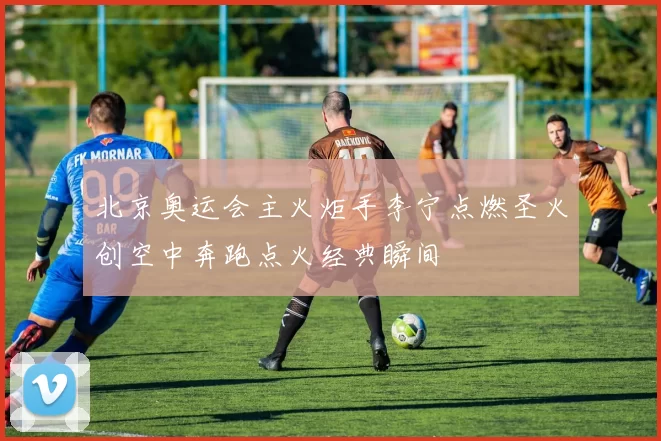 北京奥运会主火炬手李宁点燃圣火创空中奔跑点火经典瞬间