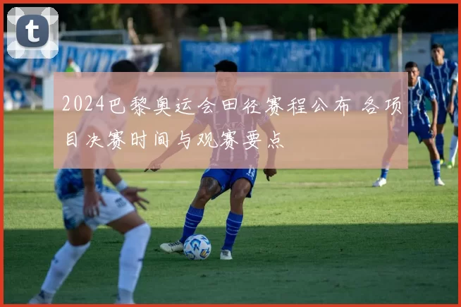 2024巴黎奥运会田径赛程公布 各项目决赛时间与观赛要点