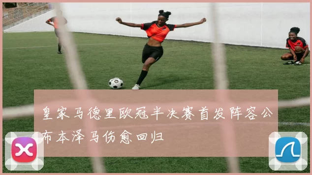 皇家马德里欧冠半决赛首发阵容公布本泽马伤愈回归