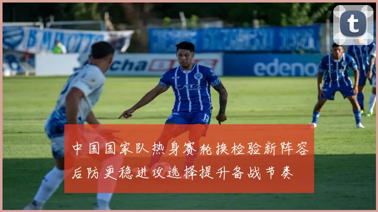 中国国家队热身赛轮换检验新阵容后防更稳进攻选择提升备战节奏