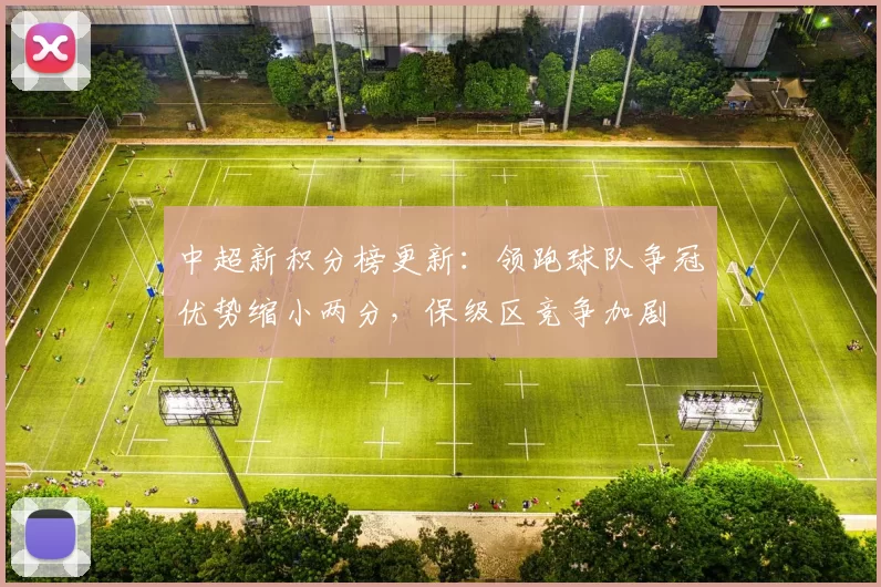 中超新积分榜更新:领跑球队争冠优势缩小两分,保级区竞争加剧