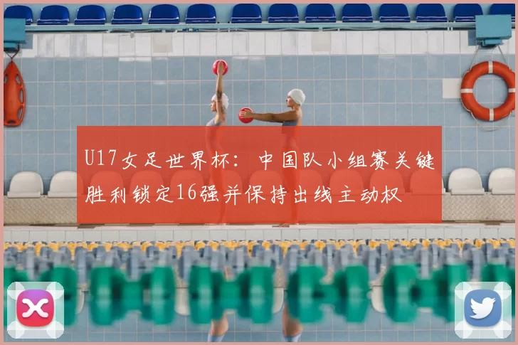 U17女足世界杯:中国队小组赛关键胜利锁定16强并保持出线主动权