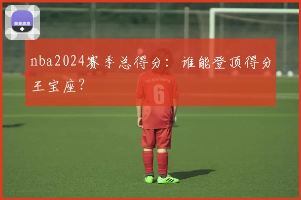 nba2024赛季总得分：谁能登顶得分王宝座？