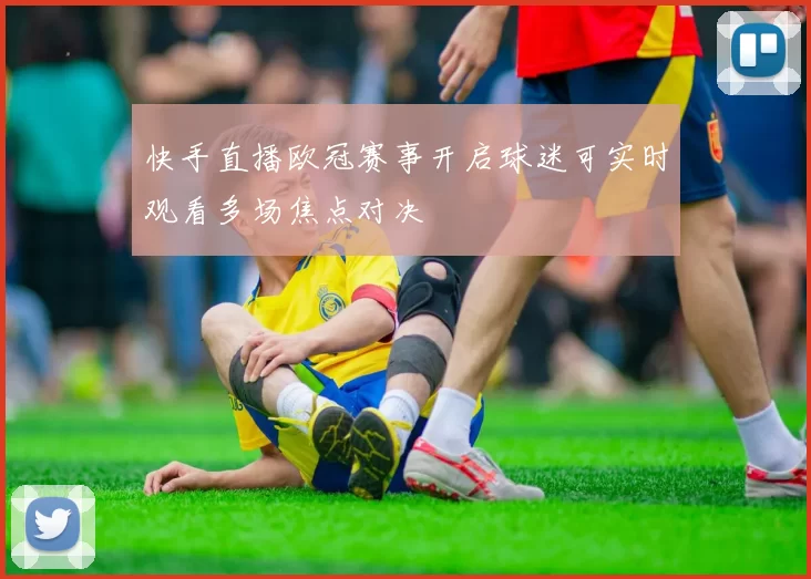 快手直播欧冠赛事开启球迷可实时观看多场焦点对决