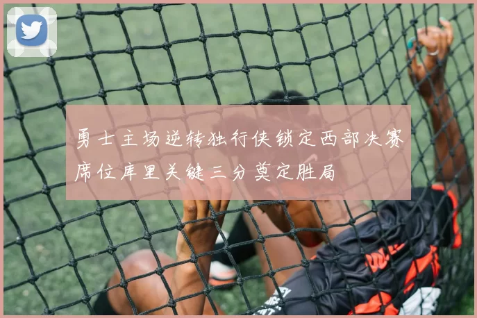 勇士主场逆转独行侠锁定西部决赛席位库里关键三分奠定胜局