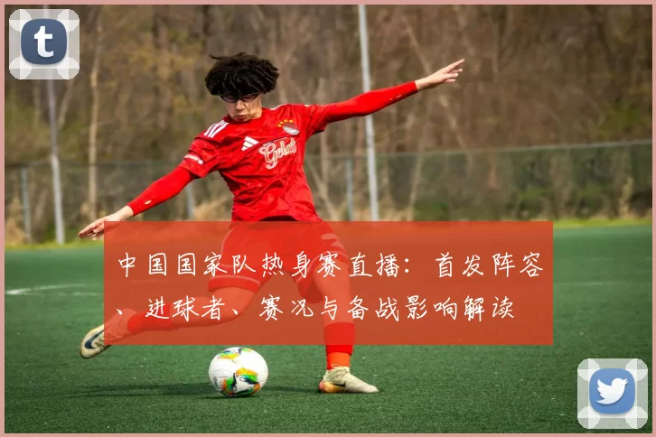 中国国家队热身赛直播：首发阵容、进球者、赛况与备战影响解读