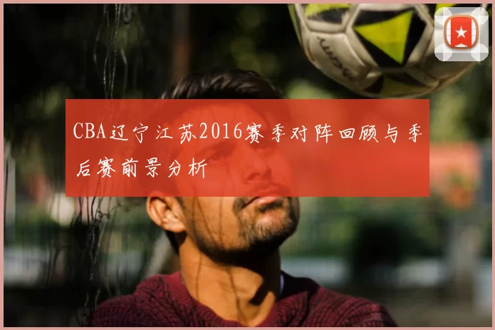 CBA辽宁江苏2016赛季对阵回顾与季后赛前景分析