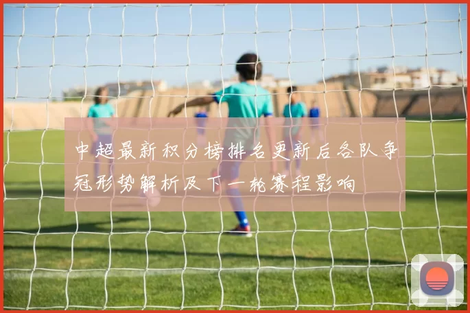 中超最新积分榜排名更新后各队争冠形势解析及下一轮赛程影响