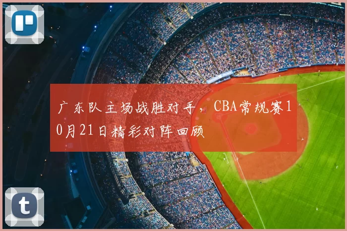 广东队主场战胜对手，CBA常规赛10月21日精彩对阵回顾