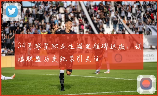 34号球星职业生涯里程碑达成,创造联盟历史纪录引关注