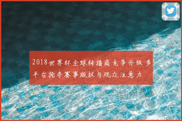 2018世界杯全球转播商竞争升级 多平台抢夺赛事版权与观众注意力