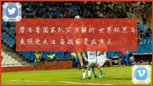 摩洛哥国家队实力解析 世界杯黑马表现受关注 备战前景成焦点