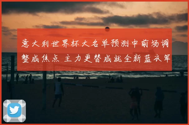 意大利世界杯大名单预测中前场调整成焦点 主力更替成就全新蓝衣军团