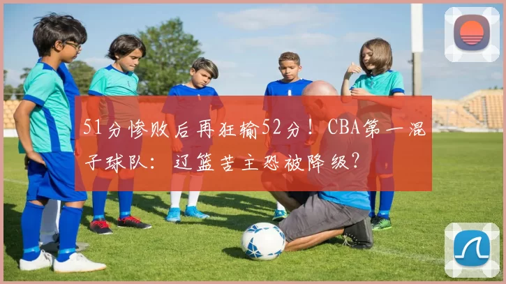 51分惨败后再狂输52分！CBA第一混子球队：辽篮苦主恐被降级？