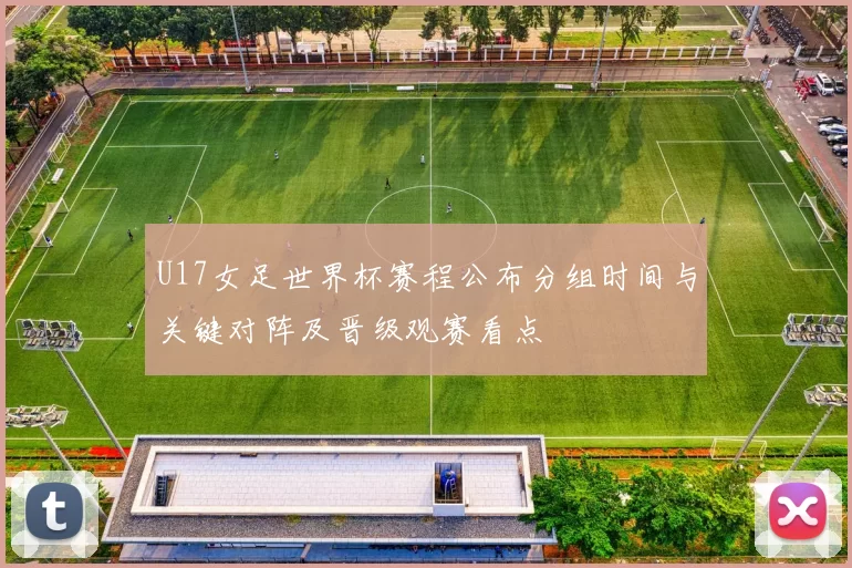 U17女足世界杯赛程公布分组时间与关键对阵及晋级观赛看点