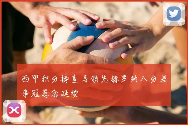 西甲积分榜皇马领先赫罗纳八分差争冠悬念延续