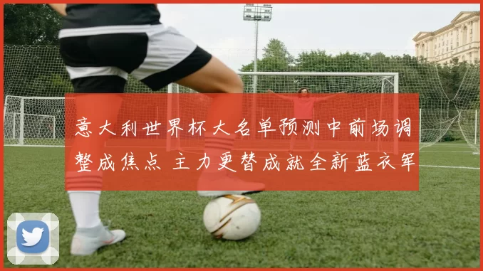 意大利世界杯大名单预测中前场调整成焦点 主力更替成就全新蓝衣军团