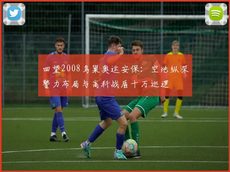 回望2008鸟巢奥运安保:空地纵深警力布局与高科战盾十万巡逻